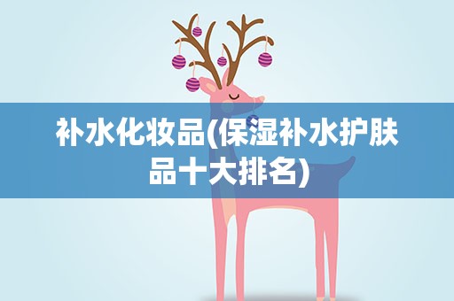 补水化妆品(保湿补水护肤品十大排名)