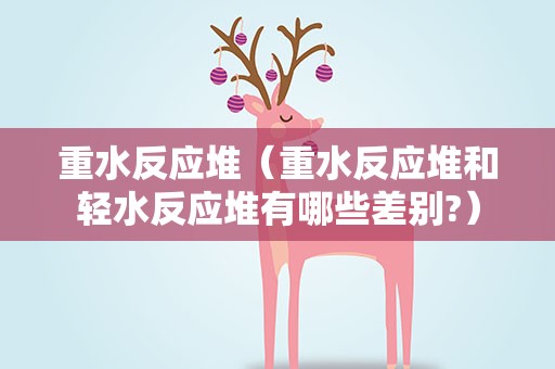 重水反应堆（重水反应堆和轻水反应堆有哪些差别?）