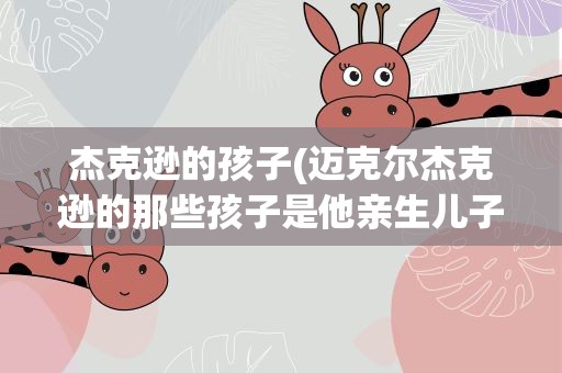杰克逊的孩子(迈克尔杰克逊的那些孩子是他亲生儿子吗)