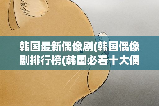 韩国最新偶像剧(韩国偶像剧排行榜(韩国必看十大偶像剧))