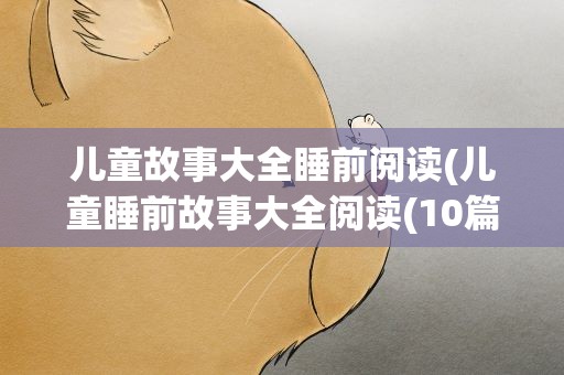 儿童故事大全睡前阅读(儿童睡前故事大全阅读(10篇))