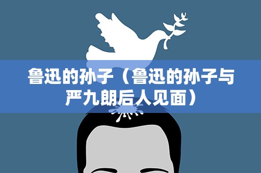 鲁迅的孙子（鲁迅的孙子与严九朗后人见面）