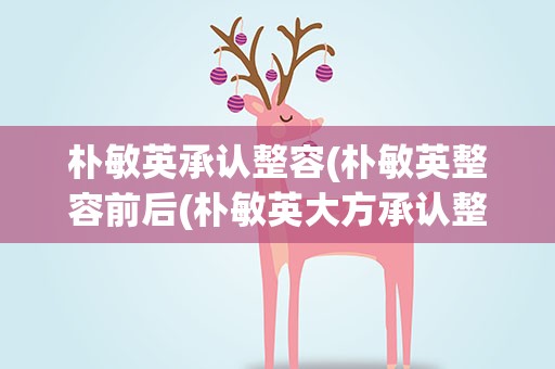 朴敏英承认整容(朴敏英整容前后(朴敏英大方承认整容))