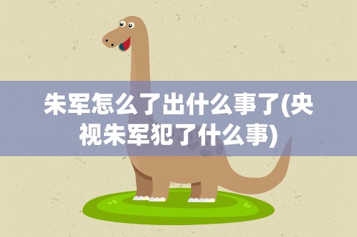朱军怎么了出什么事了(央视朱军犯了什么事)