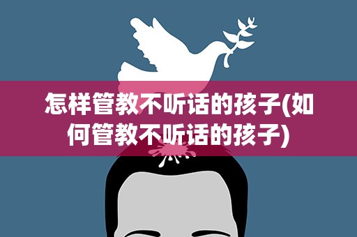 怎样管教不听话的孩子(如何管教不听话的孩子)