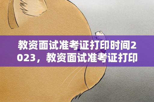 教资面试准考证打印时间2023，教资面试准考证打印时间2023年