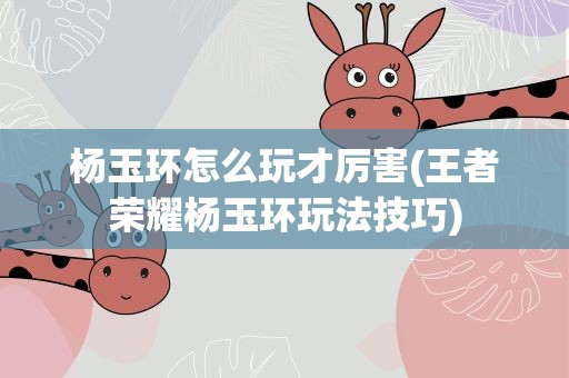 杨玉环怎么玩才厉害(王者荣耀杨玉环玩法技巧)