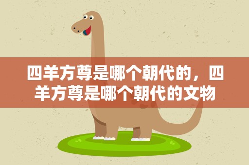 四羊方尊是哪个朝代的，四羊方尊是哪个朝代的文物