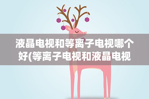 液晶电视和等离子电视哪个好(等离子电视和液晶电视哪个比较好)