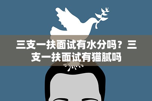 三支一扶面试有水分吗？三支一扶面试有猫腻吗
