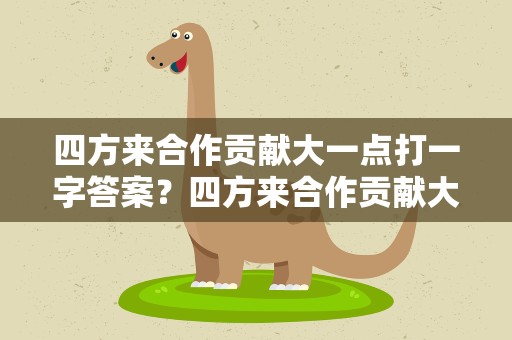 四方来合作贡献大一点打一字答案？四方来合作贡献大一点儿打一字