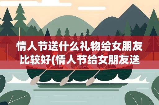 情人节送什么礼物给女朋友比较好(情人节给女朋友送什么礼物好呢)