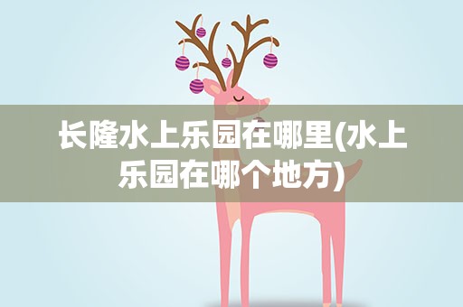 长隆水上乐园在哪里(水上乐园在哪个地方)