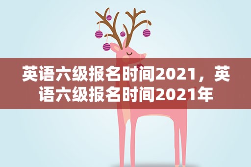 英语六级报名时间2021，英语六级报名时间2021年