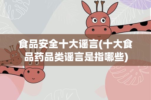食品安全十大谣言(十大食品药品类谣言是指哪些)
