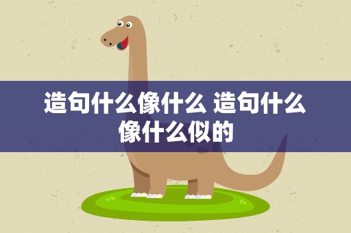 造句什么像什么 造句什么像什么似的