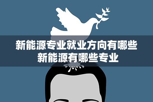 新能源专业就业方向有哪些 新能源有哪些专业