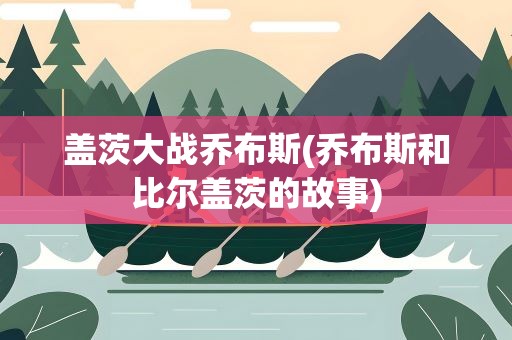 盖茨大战乔布斯(乔布斯和比尔盖茨的故事)
