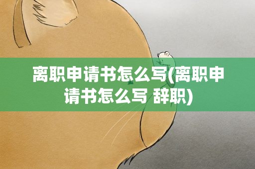 离职申请书怎么写(离职申请书怎么写 辞职)