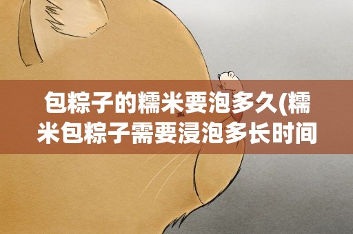 包粽子的糯米要泡多久(糯米包粽子需要浸泡多长时间糯米粽子要煮多长时间)