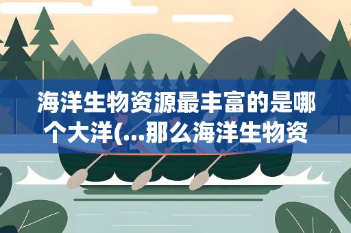 海洋生物资源最丰富的是哪个大洋(...那么海洋生物资源最丰富的是哪个大洋有什么依据)