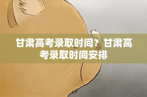 甘肃高考录取时间？甘肃高考录取时间安排