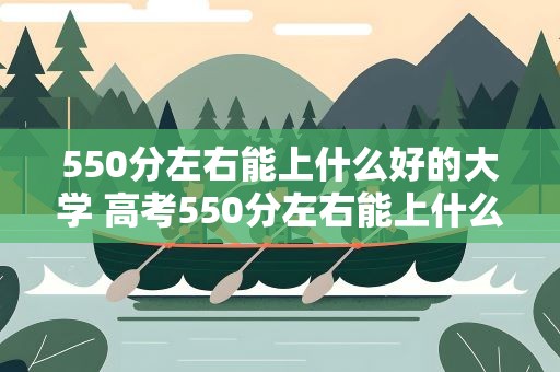 550分左右能上什么好的大学 高考550分左右能上什么样的大学