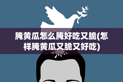 腌黄瓜怎么腌好吃又脆(怎样腌黄瓜又脆又好吃)