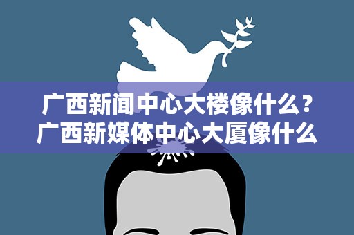 广西新闻中心大楼像什么？广西新媒体中心大厦像什么