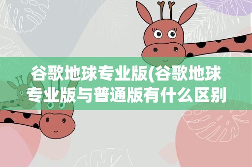 谷歌地球专业版(谷歌地球专业版与普通版有什么区别)