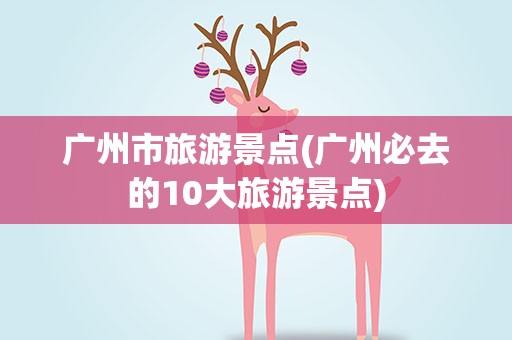 广州市旅游景点(广州必去的10大旅游景点)