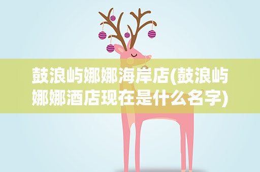鼓浪屿娜娜海岸店(鼓浪屿娜娜酒店现在是什么名字)