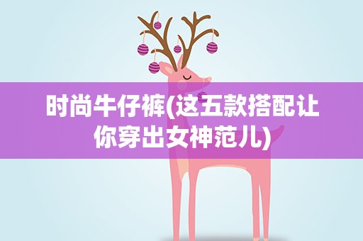 时尚牛仔裤(这五款搭配让你穿出女神范儿)