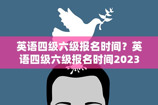英语四级六级报名时间？英语四级六级报名时间2023