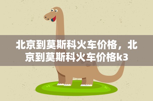 北京到莫斯科火车价格，北京到莫斯科火车价格k3