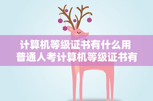 计算机等级证书有什么用 普通人考计算机等级证书有什么用