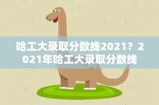 哈工大录取分数线2021？2021年哈工大录取分数线