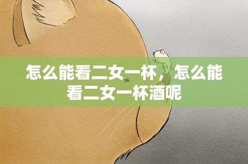 怎么能看二女一杯，怎么能看二女一杯酒呢
