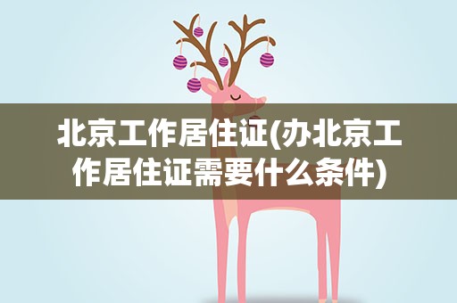 北京工作居住证(办北京工作居住证需要什么条件)