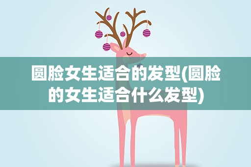 圆脸女生适合的发型(圆脸的女生适合什么发型)