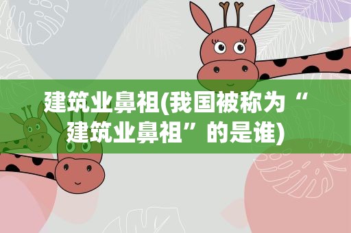 建筑业鼻祖(我国被称为“建筑业鼻祖”的是谁)