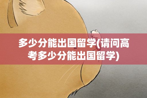 多少分能出国留学(请问高考多少分能出国留学)