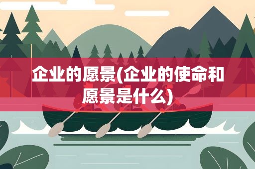 企业的愿景(企业的使命和愿景是什么)