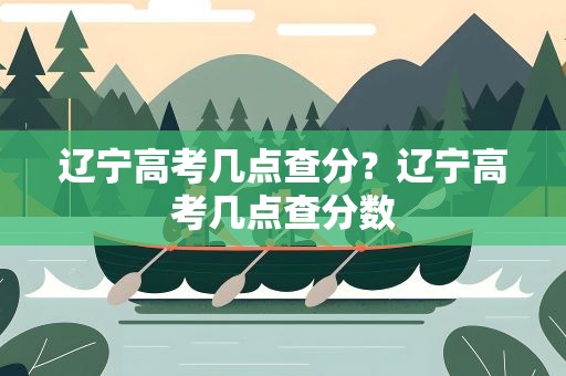 辽宁高考几点查分？辽宁高考几点查分数
