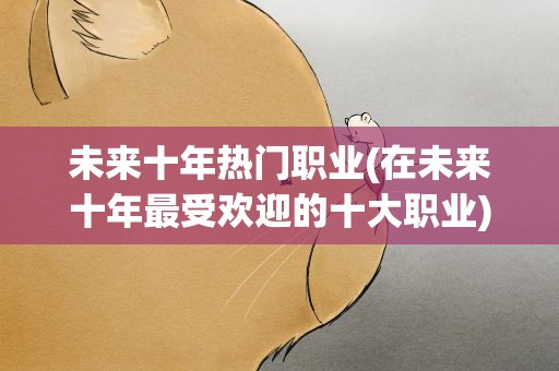 未来十年热门职业(在未来十年最受欢迎的十大职业)