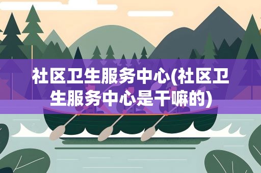 社区卫生服务中心(社区卫生服务中心是干嘛的)