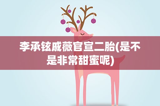 李承铉戚薇官宣二胎(是不是非常甜蜜呢)