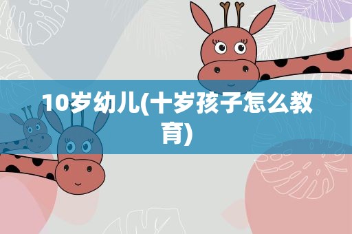 10岁幼儿(十岁孩子怎么教育)
