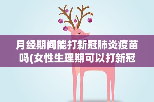 月经期间能打新冠肺炎疫苗吗(女性生理期可以打新冠肺炎接种疫苗吗)