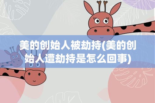 美的创始人被劫持(美的创始人遭劫持是怎么回事)